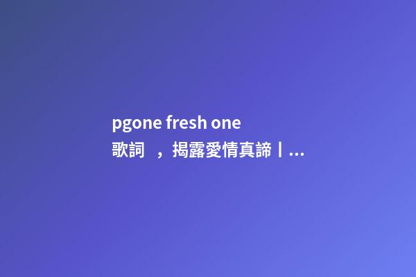 pgone fresh one歌詞，揭露愛情真諦丨做完頭發